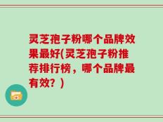 灵芝孢子粉哪个品牌效果最好(灵芝孢子粉推荐排行榜，哪个品牌最有效？)