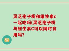 灵芝孢子粉和维生素c一起吃吗(灵芝孢子粉与维生素C可以同时食用吗？