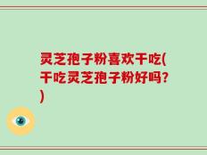 灵芝孢子粉喜欢干吃(干吃灵芝孢子粉好吗？)