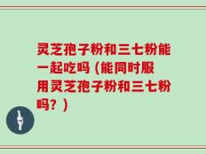 灵芝孢子粉和三七粉能一起吃吗 (能同时服用灵芝孢子粉和三七粉吗？)