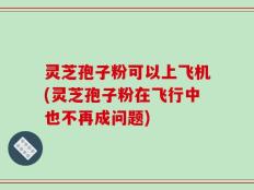 灵芝孢子粉可以上飞机(灵芝孢子粉在飞行中也不再成问题)