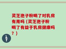 灵芝孢子粉喝了对乳房有用吗 (灵芝孢子粉喝了有益于乳房健康吗？)