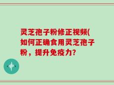 灵芝孢子粉修正视频(如何正确食用灵芝孢子粉，提升免疫力？