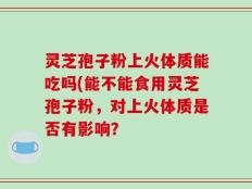 灵芝孢子粉上火体质能吃吗(能不能食用灵芝孢子粉，对上火体质是否有影响？