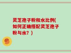 灵芝孢子粉和水比例(如何正确搭配灵芝孢子粉与水？)