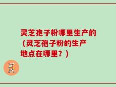 灵芝孢子粉哪里生产的 (灵芝孢子粉的生产地点在哪里？)