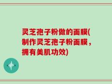 灵芝孢子粉做的面膜(制作灵芝孢子粉面膜，拥有美肌功效)