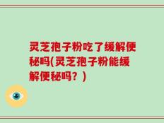 灵芝孢子粉吃了缓解便秘吗(灵芝孢子粉能缓解便秘吗？)