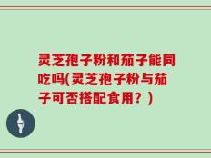 灵芝孢子粉和茄子能同吃吗(灵芝孢子粉与茄子可否搭配食用？)