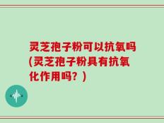 灵芝孢子粉可以抗氧吗(灵芝孢子粉具有抗氧化作用吗？)