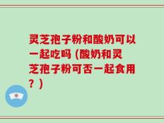 灵芝孢子粉和酸奶可以一起吃吗 (酸奶和灵芝孢子粉可否一起食用？)