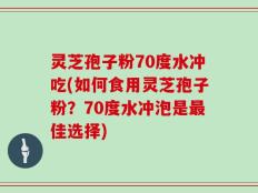 灵芝孢子粉70度水冲吃(如何食用灵芝孢子粉？70度水冲泡是最佳选择)