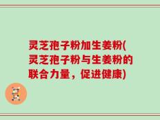 灵芝孢子粉加生姜粉(灵芝孢子粉与生姜粉的联合力量，促进健康)