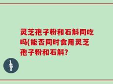 灵芝孢子粉和石斛同吃吗(能否同时食用灵芝孢子粉和石斛？