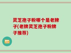 灵芝孢子粉哪个是老牌子(老牌灵芝孢子粉牌子推荐)