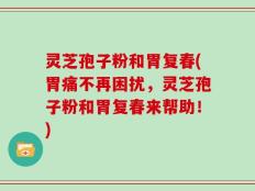 灵芝孢子粉和胃复春(胃痛不再困扰，灵芝孢子粉和胃复春来帮助！)