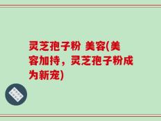 灵芝孢子粉 美容(美容加持，灵芝孢子粉成为新宠)