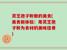 灵芝孢子粉做的美食(美食新体验：用灵芝孢子粉为食材的美味佳肴)