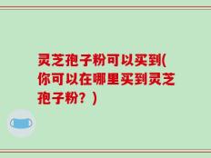 灵芝孢子粉可以买到(你可以在哪里买到灵芝孢子粉？)