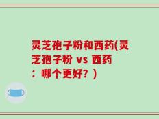 灵芝孢子粉和西药(灵芝孢子粉 vs 西药：哪个更好？)