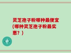 灵芝孢子粉哪种最便宜(哪种灵芝孢子粉最实惠？)