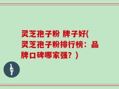 灵芝孢子粉 牌子好(灵芝孢子粉排行榜：品牌口碑哪家强？)