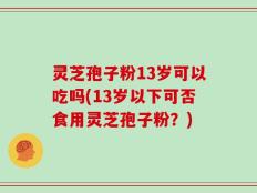 灵芝孢子粉13岁可以吃吗(13岁以下可否食用灵芝孢子粉？)