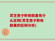 灵芝孢子粉和胶囊有什么区别(灵芝孢子粉和胶囊的区别分析)