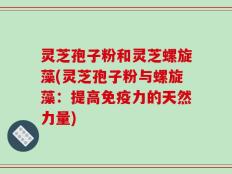 灵芝孢子粉和灵芝螺旋藻(灵芝孢子粉与螺旋藻：提高免疫力的天然力量)