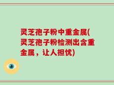 灵芝孢子粉中重金属(灵芝孢子粉检测出含重金属，让人担忧)
