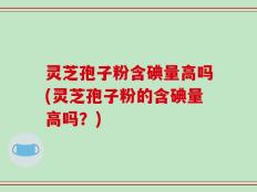灵芝孢子粉含碘量高吗(灵芝孢子粉的含碘量高吗？)