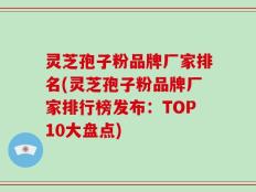 灵芝孢子粉品牌厂家排名(灵芝孢子粉品牌厂家排行榜发布：TOP10大盘点)