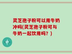 灵芝孢子粉可以用牛奶冲吗(灵芝孢子粉可与牛奶一起饮用吗？)