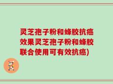 灵芝孢子粉和蜂胶抗癌效果灵芝孢子粉和蜂胶联合使用可有效抗癌)