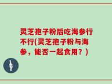 灵芝孢子粉后吃海参行不行(灵芝孢子粉与海参，能否一起食用？)