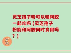 灵芝孢子粉可以和阿胶一起吃吗 (灵芝孢子粉能和阿胶同时食用吗？)