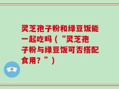 灵芝孢子粉和绿豆饭能一起吃吗 (“灵芝孢子粉与绿豆饭可否搭配食用？”)