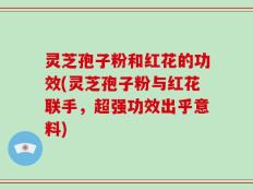 灵芝孢子粉和红花的功效(灵芝孢子粉与红花联手，超强功效出乎意料)