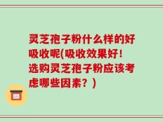 灵芝孢子粉什么样的好吸收呢(吸收效果好！选购灵芝孢子粉应该考虑哪些因素？)