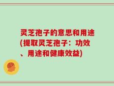 灵芝孢子的意思和用途(提取灵芝孢子：功效、用途和健康效益)