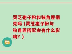 灵芝孢子粉和独角莲相克吗 (灵芝孢子粉与独角莲搭配会有什么影响？)