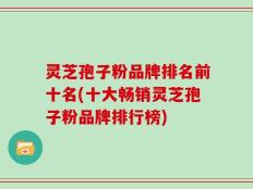 灵芝孢子粉品牌排名前十名(十大畅销灵芝孢子粉品牌排行榜)