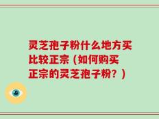 灵芝孢子粉什么地方买比较正宗 (如何购买正宗的灵芝孢子粉？)