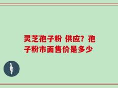 灵芝孢子粉 供应？孢子粉市面售价是多少