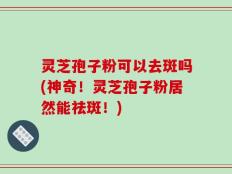 灵芝孢子粉可以去斑吗(神奇！灵芝孢子粉居然能祛斑！)