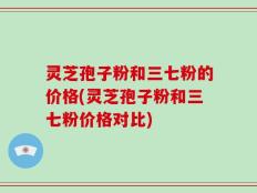 灵芝孢子粉和三七粉的价格(灵芝孢子粉和三七粉价格对比)