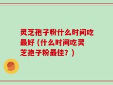 灵芝孢子粉什么时间吃最好 (什么时间吃灵芝孢子粉最佳？)