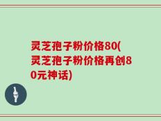 灵芝孢子粉价格80(灵芝孢子粉价格再创80元神话)