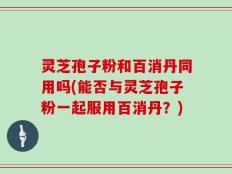 灵芝孢子粉和百消丹同用吗(能否与灵芝孢子粉一起服用百消丹？)