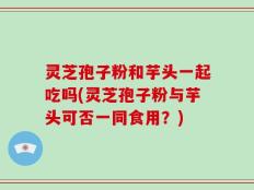灵芝孢子粉和芋头一起吃吗(灵芝孢子粉与芋头可否一同食用？)